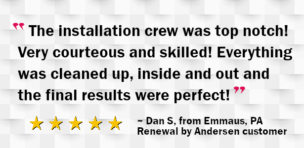 The installation crew was top notch! Very courteous and skilled! Everything was cleaned up, inside and out and the final results were perfect! Dan S. Renewal by Andersen customer from Emmaus PA